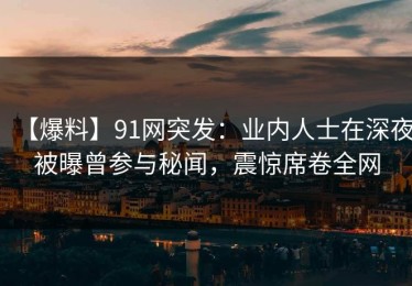 【爆料】91网突发：业内人士在深夜被曝曾参与秘闻，震惊席卷全网