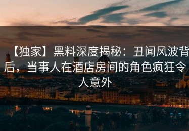 【独家】黑料深度揭秘：丑闻风波背后，当事人在酒店房间的角色疯狂令人意外