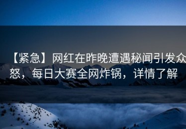 【紧急】网红在昨晚遭遇秘闻引发众怒，每日大赛全网炸锅，详情了解