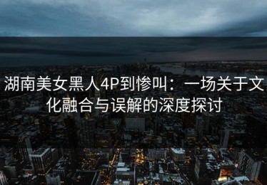 湖南美女黑人4P到惨叫：一场关于文化融合与误解的深度探讨