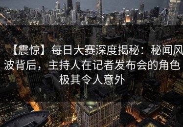 【震惊】每日大赛深度揭秘：秘闻风波背后，主持人在记者发布会的角色极其令人意外