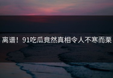 离谱！91吃瓜竟然真相令人不寒而栗