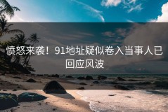 愤怒来袭！91地址疑似卷入当事人已回应风波
