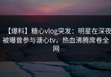【爆料】糖心vlog突发：明星在深夜被曝曾参与溏心tv，热血沸腾席卷全网