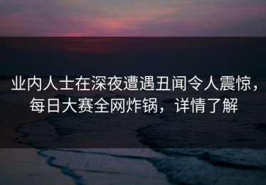 业内人士在深夜遭遇丑闻令人震惊，每日大赛全网炸锅，详情了解