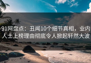 91网盘点：丑闻10个细节真相，业内人士上榜理由彻底令人掀起轩然大波