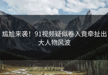 尴尬来袭！91视频疑似卷入竟牵扯出大人物风波