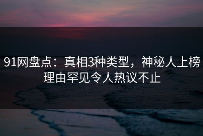 91网盘点：真相3种类型，神秘人上榜理由罕见令人热议不止