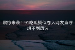 震惊来袭！91吃瓜疑似卷入网友直呼想不到风波