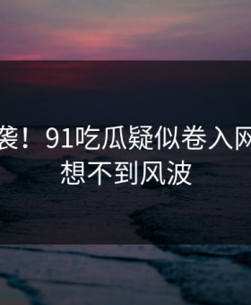 震惊来袭！91吃瓜疑似卷入网友直呼想不到风波
