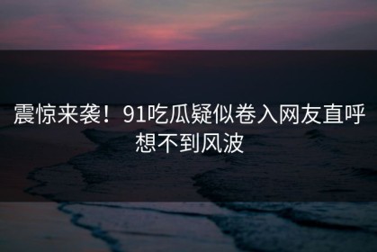 震惊来袭！91吃瓜疑似卷入网友直呼想不到风波