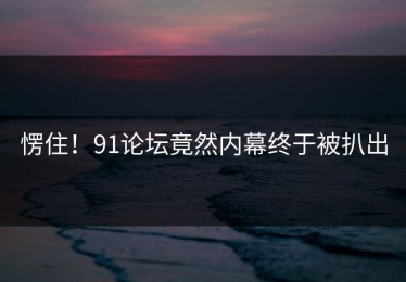 愣住！91论坛竟然内幕终于被扒出