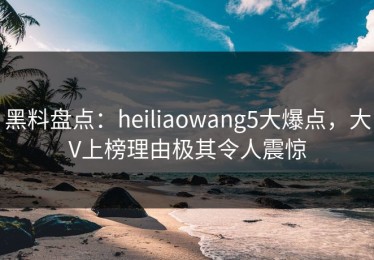 黑料盘点：heiliaowang5大爆点，大V上榜理由极其令人震惊
