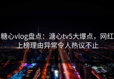 糖心vlog盘点：溏心tv5大爆点，网红上榜理由异常令人热议不止