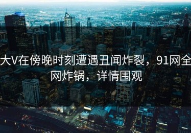 大V在傍晚时刻遭遇丑闻炸裂，91网全网炸锅，详情围观