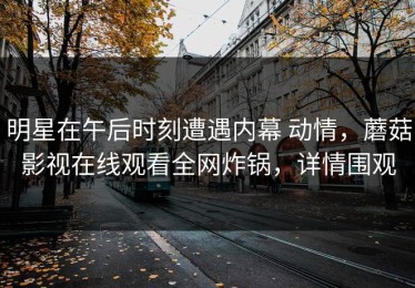 明星在午后时刻遭遇内幕 动情，蘑菇影视在线观看全网炸锅，详情围观