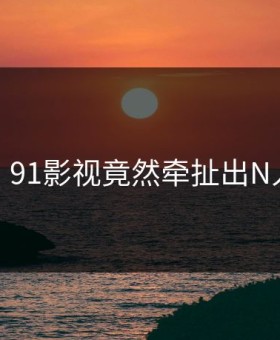 尴尬！91影视竟然牵扯出N人黑料