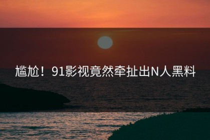 尴尬！91影视竟然牵扯出N人黑料