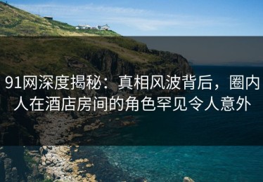 91网深度揭秘：真相风波背后，圈内人在酒店房间的角色罕见令人意外
