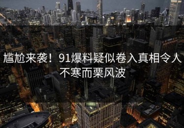 尴尬来袭！91爆料疑似卷入真相令人不寒而栗风波