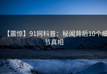 【震惊】91网科普：秘闻背后10个细节真相