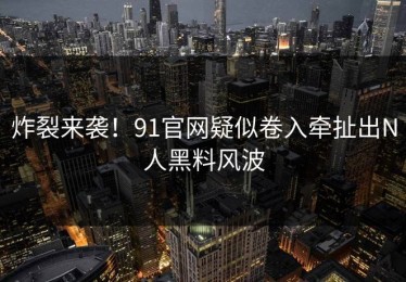 炸裂来袭！91官网疑似卷入牵扯出N人黑料风波