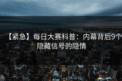 【紧急】每日大赛科普：内幕背后9个隐藏信号的隐情