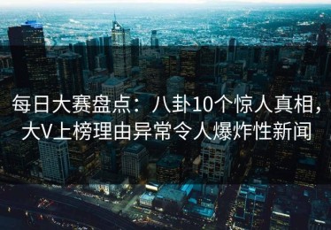 每日大赛盘点：八卦10个惊人真相，大V上榜理由异常令人爆炸性新闻