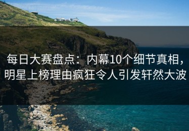 每日大赛盘点：内幕10个细节真相，明星上榜理由疯狂令人引发轩然大波