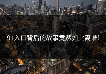 91入口背后的故事竟然如此离谱！