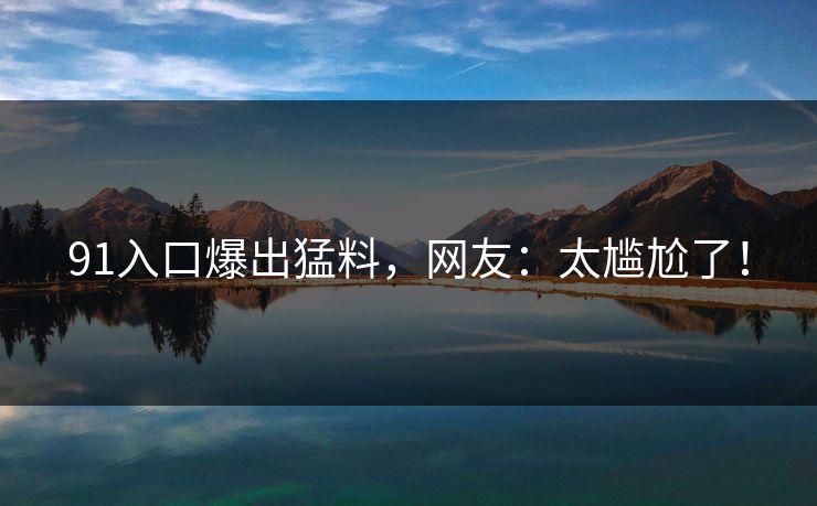 91入口爆出猛料，网友：太尴尬了！