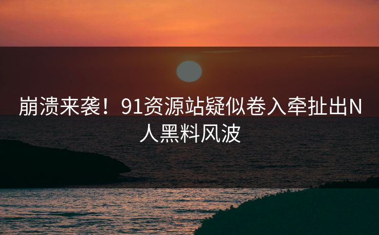 崩溃来袭！91资源站疑似卷入牵扯出N人黑料风波