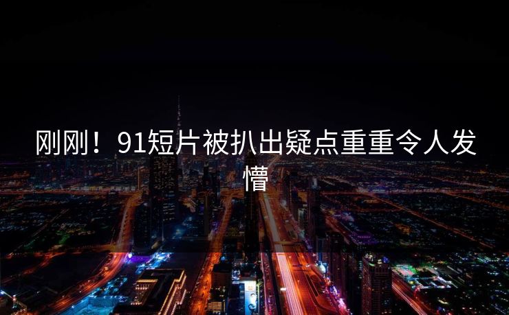 刚刚！91短片被扒出疑点重重令人发懵