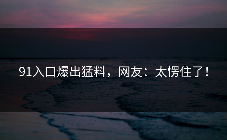 91入口爆出猛料，网友：太愣住了！