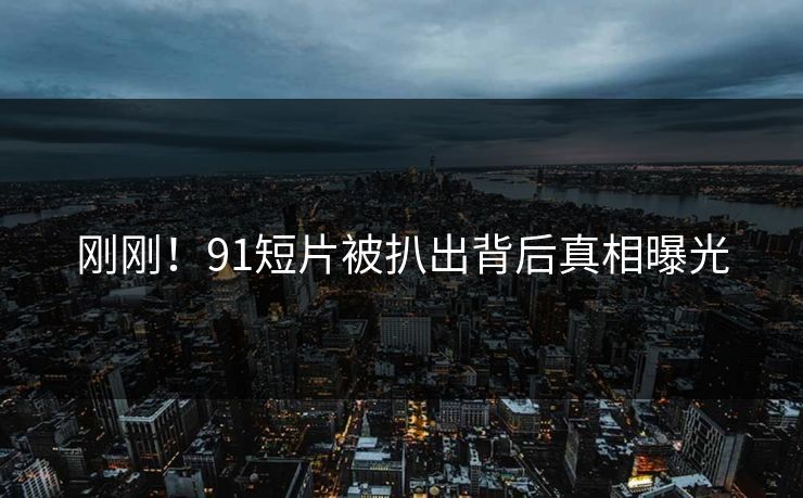 刚刚！91短片被扒出背后真相曝光