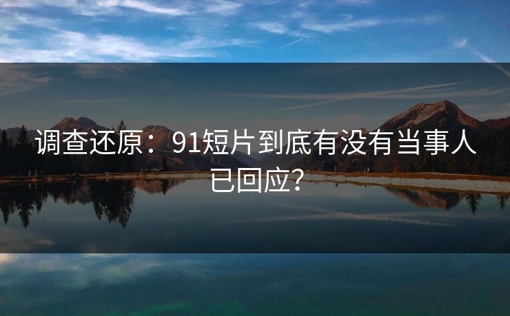 调查还原：91短片到底有没有当事人已回应？