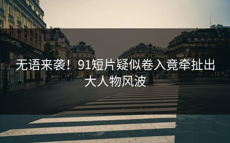 无语来袭！91短片疑似卷入竟牵扯出大人物风波
