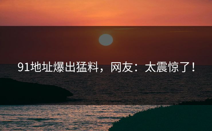 91地址爆出猛料，网友：太震惊了！