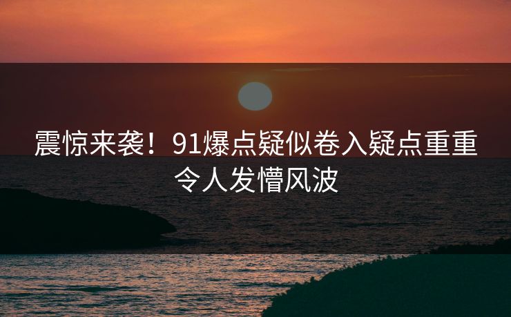 震惊来袭！91爆点疑似卷入疑点重重令人发懵风波