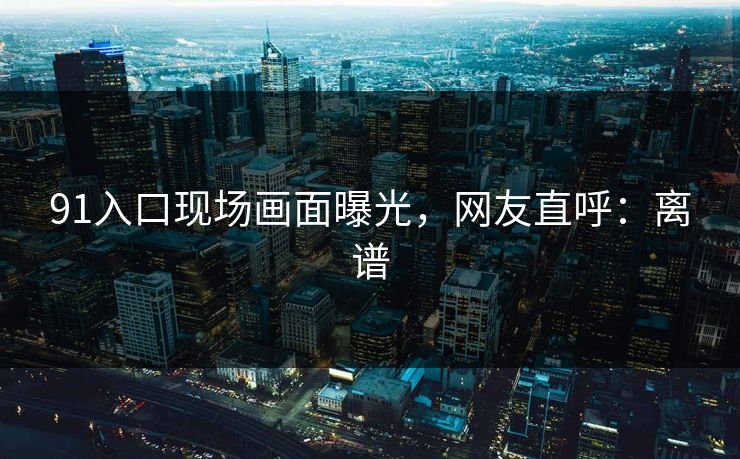 91入口现场画面曝光，网友直呼：离谱