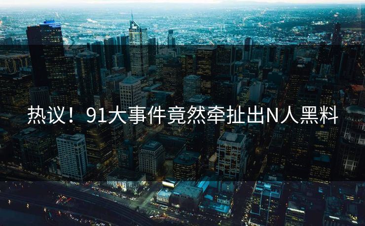 热议！91大事件竟然牵扯出N人黑料