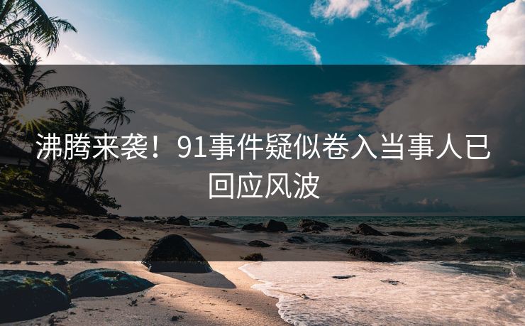 沸腾来袭！91事件疑似卷入当事人已回应风波