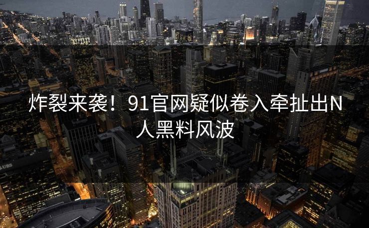 炸裂来袭！91官网疑似卷入牵扯出N人黑料风波