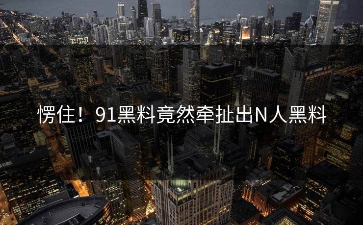 愣住！91黑料竟然牵扯出N人黑料