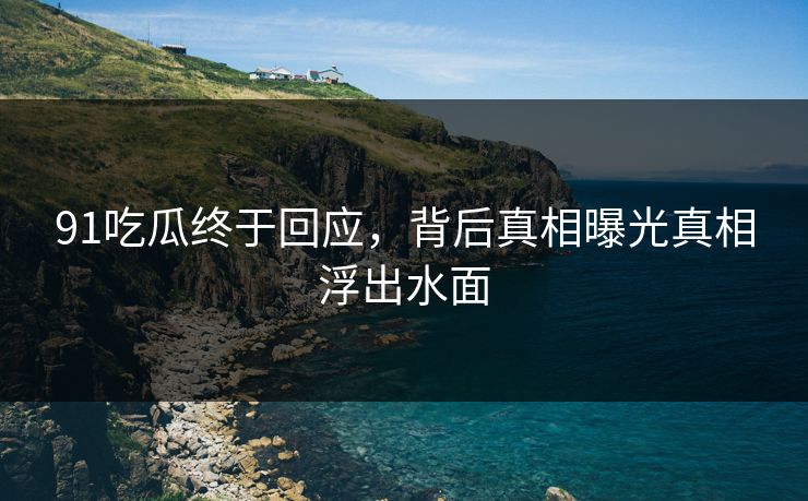 91吃瓜终于回应，背后真相曝光真相浮出水面
