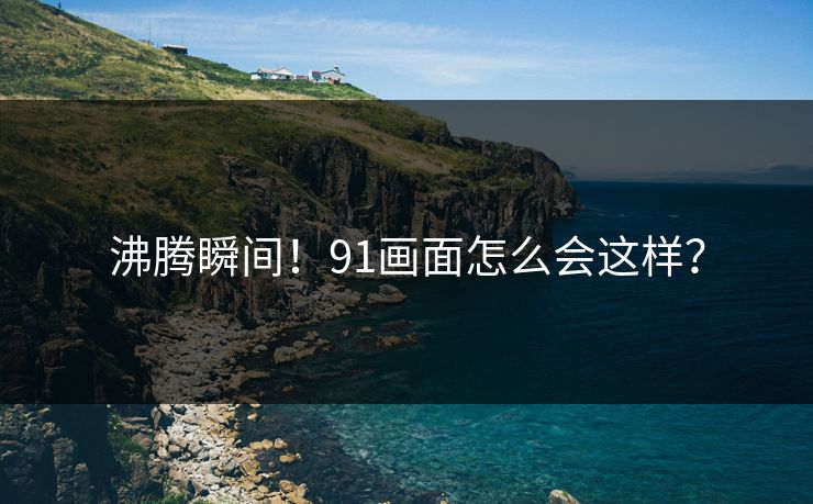 沸腾瞬间！91画面怎么会这样？