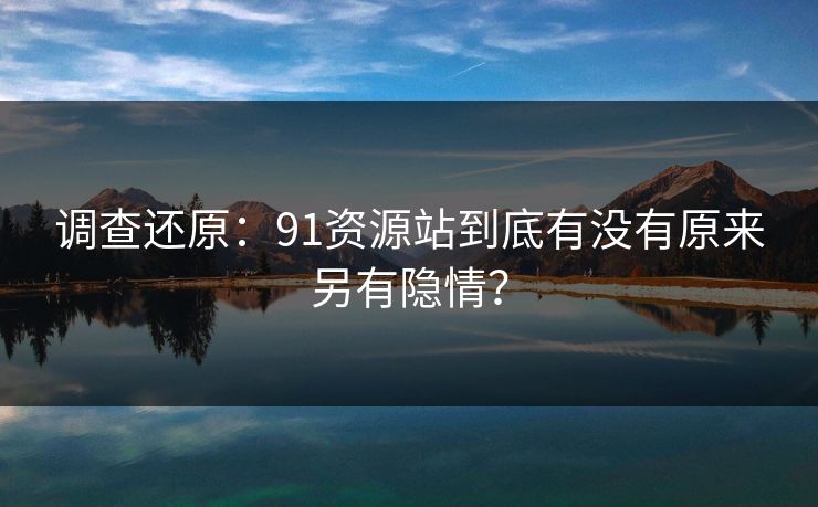 调查还原：91资源站到底有没有原来另有隐情？