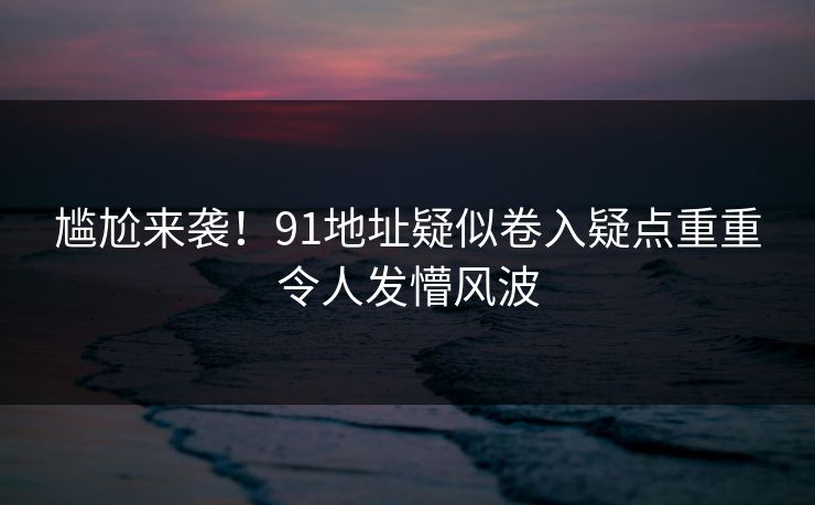 尴尬来袭！91地址疑似卷入疑点重重令人发懵风波