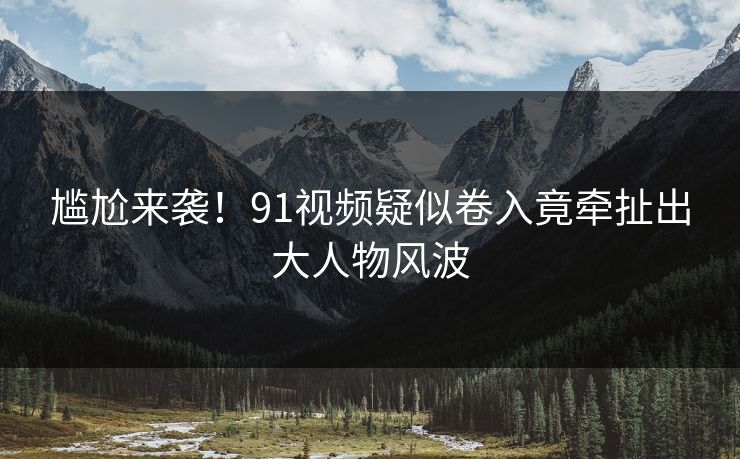 尴尬来袭！91视频疑似卷入竟牵扯出大人物风波