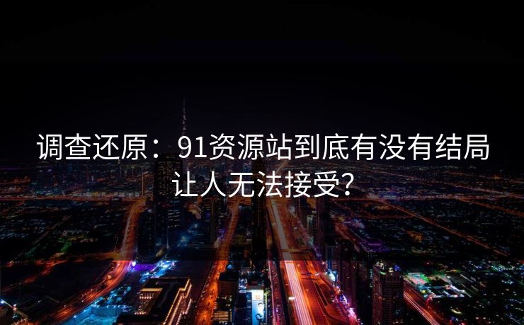 调查还原：91资源站到底有没有结局让人无法接受？
